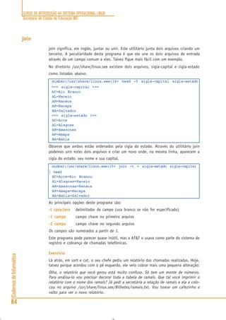 CURSO DE INTRODUÇÃO AO SISTEMA OPERACIONAL LINUX
Secretaria de Estado de Educação MG
84
CadernosdeInformática
join
join significa, em inglês, juntar ou unir. Este utilitário junta dois arquivos criando um
terceiro. A peculiaridade deste programa é que ele une os dois arquivos de entrada
através de um campo comum a eles. Talvez fique mais fácil com um exemplo.
No diretório /usr/share/linux.see existem dois arquivos, sigla-capital e sigla-estado
como listados abaixo.
mimbar:/usr/share/linux.see:14> head -5 sigla-capital sigla-estado
==> sigla-capital <==
AC=Rio Branco
AL=Maceio
AM=Manaus
AP=Macapa
BA=Salvador
==> sigla-estado <==
AC=Acre
AL=Alagoas
AM=Amazonas
AP=Amapa
BA=Bahia
Observe que ambos estão ordenados pela sigla do estado. Através do utilitário join
podemos unir estes dois arquivos e criar um novo onde, na mesma linha, aparecem a
sigla do estado, seu nome e sua capital.
mimbar:/usr/share/linux.see:15> join -t = sigla-estado sigla-capital
| head
AC=Acre=Rio Branco
AL=Alagoas=Maceio
AM=Amazonas=Manaus
AP=Amapa=Macapa
BA=Bahia=Salvador
As principais opções deste programa são:
-t caractere-t caractere-t caractere-t caractere-t caractere delimitador de campo (usa branco se não for especificado)
-1 campo-1 campo-1 campo-1 campo-1 campo campo chave no primeiro arquivo
-2 campo-2 campo-2 campo-2 campo-2 campo campo chave no segundo arquivo
Os campos são numerados a partir de 1.
Este programa pode parecer quase inútil, mas a AT&T o usava como parte do sistema de
registro e cobrança de chamadas telefônicas.
Exercício
Lá atrás, em sort e cut, o seu chefe pediu um relatório das chamadas realizadas. Hoje,
talvez porque acordou com o pé esquerdo, ele veio cobrar mais uma pequena alteração:
Olha, o relatório que você gerou está muito confuso. Só tem um monte de números.
Para analisa-lo vou precisar decorar toda a tabela de ramais. Que tal você imprimir o
relatório com o nome dos ramais? Já pedi a secretária a relação de ramais e ela a colo-
cou no arquivo /usr/share/linux.see/Bilhetes/ramais.txt. Vou tomar um cafezinho e
volto para ver o novo relatório.
 