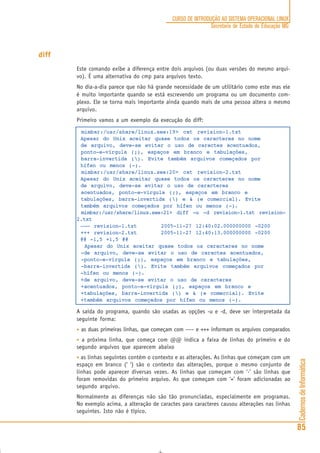 CadernosdeInformática
85
CURSO DE INTRODUÇÃO AO SISTEMA OPERACIONAL LINUX
Secretaria de Estado de Educação MG
diff
Este comando exibe a diferença entre dois arquivos (ou duas versões do mesmo arqui-
vo). É uma alternativa do cmp para arquivos texto.
No dia-a-dia parece que não há grande necessidade de um utilitário como este mas ele
é muito importante quando se está escrevendo um programa ou um documento com-
plexo. Ele se torna mais importante ainda quando mais de uma pessoa altera o mesmo
arquivo.
Primeiro vamos a um exemplo da execução do diff:
mimbar:/usr/share/linux.see:19> cat revision-1.txt
Apesar do Unix aceitar quase todos os caracteres no nome
de arquivo, deve-se evitar o uso de caractes acentuados,
ponto-e-vírgula (;), espaços em branco e tabulações,
barra-invertida (). Evite também arquivos começados por
hífen ou menos (-).
mimbar:/usr/share/linux.see:20> cat revision-2.txt
Apesar do Unix aceitar quase todos os caracteres no nome
de arquivo, deve-se evitar o uso de caracteres
acentuados, ponto-e-vírgula (;), espaços em branco e
tabulações, barra-invertida () e & (e comercial). Evite
também arquivos começados por hífen ou menos (-).
mimbar:/usr/share/linux.see:21> diff -u -d revision-1.txt revision-
2.txt
––– revision-1.txt 2005-11-27 12:40:02.000000000 -0200
+++ revision-2.txt 2005-11-27 12:40:13.000000000 -0200
@@ -1,5 +1,5 @@
Apesar do Unix aceitar quase todos os caracteres no nome
-de arquivo, deve-se evitar o uso de caractes acentuados,
-ponto-e-vírgula (;), espaços em branco e tabulações,
-barra-invertida (). Evite também arquivos começados por
-hífen ou menos (-).
+de arquivo, deve-se evitar o uso de caracteres
+acentuados, ponto-e-vírgula (;), espaços em branco e
+tabulações, barra-invertida () e & (e comercial). Evite
+também arquivos começados por hífen ou menos (-).
A saída do programa, quando são usadas as opções -u e -d, deve ser interpretada da
seguinte forma:
• as duas primeiras linhas, que começam com ––– e +++ informam os arquivos comparados
• a próxima linha, que começa com @@ indica a faixa de linhas do primeiro e do
segundo arquivos que aparecem abaixo
• as linhas seguintes contém o contexto e as alterações. As linhas que começam com um
espaço em branco (‘ ‘) são o contexto das alterações, porque o mesmo conjunto de
linhas pode aparecer diversas vezes. As linhas que começam com ‘-’ são linhas que
foram removidas do primeiro arquivo. As que começam com ‘+’ foram adicionadas ao
segundo arquivo.
Normalmente as diferenças não são tão pronunciadas, especialmente em programas.
No exemplo acima, a alteração de caractes para caracteres causou alterações nas linhas
seguintes. Isto não é típico.
 