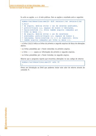 CURSO DE INTRODUÇÃO AO SISTEMA OPERACIONAL LINUX
Secretaria de Estado de Educação MG
86
CadernosdeInformática
Eu acho as opções -u e -d mais práticas. Sem as opções o resultado seria o seguinte:
mimbar:/usr/share/linux.see:22> diff revision-1.txt revision-2.txt
2,5c2,5
< de arquivo, deve-se evitar o uso de caractes acentuados,
< ponto-e-vírgula (;), espaços em branco e tabulações,
< barra-invertida (). Evite também arquivos começados por
< hífen ou menos (-).
> de arquivo, deve-se evitar o uso de caracteres
> acentuados, ponto-e-vírgula (;), espaços em branco e
> tabulações, barra-invertida () e & (e comercial). Evite
> também arquivos começados por hífen ou menos (-).
• a linha 2,5c2,5 indica as linhas do primeiro e segundo arquivos do bloco de alterações
abaixo.
• as linhas precedidas por < foram removidas no primeiro arquivo.
• a linha –––––– separa as informações do primeiro e segundo arquivos.
• as linhas precedidas por > foram incluidas no segundo arquivo.
Observe que o programa reporta que encontrou alterações no seu codigo de retorno:
mimbar:/usr/share/linux.see:23> echo $?
1
Vimos em Introdução ao Shell que podemos testar este valor de retorno através do
comando if.
 