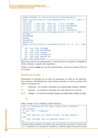 CURSO DE INTRODUÇÃO AO SISTEMA OPERACIONAL LINUX
Secretaria de Estado de Educação MG
88
CadernosdeInformática
mimbar:/tmp:40> cd /usr/src/linux-2.6.15/Documentation
mimbar:/usr/src/linux-2.6.15/Documentation:41> ls -lt | head -5
total 1441
-rw-rw-rw- 1 root root 10581 Jan 3 01:21 00-INDEX
-rw-rw-rw- 1 root root 3699 Jan 3 01:21 BUG-HUNTING
-rw-rw-rw- 1 root root 13576 Jan 3 01:21 Changes
-rw-rw-rw- 1 root root 16241 Jan 3 01:21 CodingStyle
mimbar:/usr/src/linux-2.6.15/Documentation:42> ls -1t | head -5
00-INDEX
BUG-HUNTING
Changes
CodingStyle
DMA-API.txt
mimbar:/usr/src/linux-2.6.15/Documentation:43> wc ´ls -1t | head
-5´
302 1633 10581 00-INDEX
92 539 3699 BUG-HUNTING
438 1795 13576 Changes
453 2636 16241 CodingStyle
526 3028 20403 DMA-API.txt
1811 9631 64500 total
Observe que, dentro dos acentos graves (´ ) temos mais de um comando. O resultado do
último comando é passado como argumento.
Usamos o programa headheadheadheadhead que será visto posteriormente. Ele lista as primeiras linhas de
um arquivo.
Estruturas de Controle
Normalmente os comandos em um script são executados na ordem em que aparecem.
Para aumentar a flexibilidade dos scripts existem comandos no shell que alteram esta
ordem. Os principais são:
ififififif condicional – um comando é executado se uma determinada condição é satisfeita
forforforforfor interação – um comando é executado para cada elemento de uma lista
whilewhilewhilewhilewhile interação – um comando é executado enquanto uma determinada condição for válida
ififififif
Vamos começar com um exemplo e depois discuti-lo:
echo -n ‘Transfere R$ 1000 para a minha conta? (sim/nao)’
read resposta
if test “nao” = “$resposta”
then
echo «Que pena. Eu estava contanto com este dinheiro»
else
echo “Obrigado pela sua generosa doacao :-)”
fi
A estrutura deste comando é if condição then comando [else comando] fi. A parte entre
‘[‘ e ‘]’ é opcional. Se a condição for verdadeira o comando (pode ser mais de um) que
 