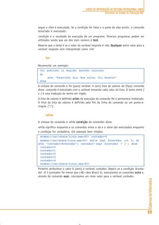 CadernosdeInformática
89
CURSO DE INTRODUÇÃO AO SISTEMA OPERACIONAL LINUX
Secretaria de Estado de Educação MG
segue o then é executado. Se a condição for falsa e a parte do else existir, o comando
associado é executado.
condição é o resultado da execução de um programa. Diversos programas podem ser
utilizados sendo que um dos mais comuns é testtesttesttesttest.
Observe que o teste é se o valor da variável resposta é não. QualquerQualquerQualquerQualquerQualquer outro valor para a
variável resposta será interpretada como sim!
for
Novamente um exemplo:
for sobrinho in Huginho Zezinho Luizinho
do
echo “$sobrinho diz: Boa noite, Tio Donald!”
done
A sintaxe do comando é for (para) variável in (em) lista de valores do (faça) comando
done. comando é executado com a variável tomando cada valor da lista. O texto entre (
e ) é uma tradução do termo em inglês.
A lista de valores é definida antesantesantesantesantes da execução do comando for e permanece inalterada.
O final da lista de valores é definido pelo fim da linha de comando ou um ponto-e-
vírgula (“;”).
while
A sintaxe do comando é while condiçãocondiçãocondiçãocondiçãocondição do comandos done.
while significa enquanto e os comandos entre o do e o done são executados enquanto
a condição for verdadeira. Um exemplo bem simples:
mimbar:/usr/share/linux.see:80> contador=0
mimbar:/usr/share/linux.see:81> while test $contador -lt 5; do
echo “contador=$contador”; contador=`expr $contador + 1`; done
contador=0
contador=1
contador=2
contador=3
contador=4
mimbar:/usr/share/linux.see:82>
Primeiro atribuímos o valor 0 (zero) à variável contador. Depois se a condição $conta-
dor -lt 5 (contador for menor que (-lt-lt-lt-lt-lt = llllless ttttthan) 5), executamos os comandos echoechoechoechoecho e,
através do comando exprexprexprexprexpr, calculamos um novo valor para a variável contador.
 