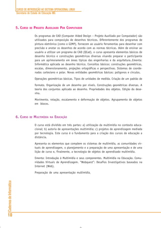 CURSO DE INTRODUÇÃO AO SISTEMA OPERACIONAL LINUX
Secretaria de Estado de Educação MG
10
CadernosdeInformática
5. CURSO DE PROJETO AUXILIADO POR COMPUTADOR
Os programas de CAD (Computer Aided Design – Projeto Auxiliado por Computador) são
utilizados para composição de desenhos técnicos. Diferentemente dos programas de
pintura eletrônica (como o GIMP), fornecem ao usuário ferramentas para desenhar com
precisão e anotar os desenhos de acordo com as normas técnicas. Além de ensinar ao
usuário a utilizar um programa de CAD (QCad), o curso apresenta elementos básicos de
desenho técnico e construções geométricas diversas visando preparar o participante
para um aprimoramento em áreas típicas das engenharias e da arquitetura..Ementa:
Informática aplicada ao desenho técnico. Conceitos básicos: construções geométricas,
escalas, dimensionamento, projeções ortográficas e perspectivas. Sistemas de coorde-
nadas cartesiano e polar. Novas entidades geométricas básicas: polígonos e círculos.
Operações geométricas básicas. Tipos de unidades de medida. Criação de um padrão de
formato. Organização de um desenho por níveis. Construções geométricas diversas. A
teoria dos conjuntos aplicada ao desenho. Propriedades dos objetos. Edição do dese-
nho.
Movimento, rotação, escalamento e deformação de objetos. Agrupamento de objetos
em blocos.
6. CURSO DE MULTIMÍDIA NA EDUCAÇÃO
O curso está dividido em três partes: a) utilização da multimídia no contexto educa-
cional; b) autoria de apresentações multimídia; c) projetos de aprendizagem mediada
por tecnologia. Este curso é o fundamento para a criação dos cursos de educação a
distância.
Apresenta os elementos que compõem os sistemas de multimídia, as comunidades vir-
tuais de aprendizagem, o planejamento e a preparação de uma apresentação e de uma
lição de curso e, finalmente, a tecnologia de objetos de aprendizado multimídia.
Ementa: Introdução à Multimídia e seus componentes. Multimídia na Educação. Comu-
nidades Virtuais de Aprendizagem. “Webquest”: Desafios Investigativos baseados na
Internet (Web).
Preparação de uma apresentação multimídia.
 