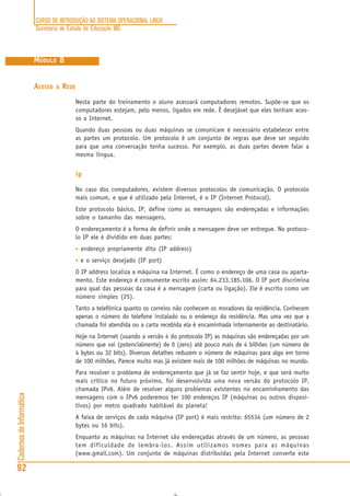 CURSO DE INTRODUÇÃO AO SISTEMA OPERACIONAL LINUX
Secretaria de Estado de Educação MG
92
CadernosdeInformática
MÓDULO 8
ACESSO A REDE
Nesta parte do treinamento o aluno acessará computadores remotos. Supõe-se que os
computadores estejam, pelo menos, ligados em rede. É desejável que eles tenham aces-
so a Internet.
Quando duas pessoas ou duas máquinas se comunicam é necessário estabelecer entre
as partes um protocolo. Um protocolo é um conjunto de regras que deve ser seguido
para que uma conversação tenha sucesso. Por exemplo, as duas partes devem falar a
mesma língua.
ip
No caso dos computadores, existem diversos protocolos de comunicação. O protocolo
mais comum, e que é utilizado pela Internet, é o IP (Internet Protocol).
Este protocolo básico, IP, define como as mensagens são endereçadas e informações
sobre o tamanho das mensagens.
O endereçamento é a forma de definir onde a mensagem deve ser entregue. No protoco-
lo IP ele é dividido em duas partes:
• endereço propriamente dito (IP address)
• e o serviço desejado (IP port)
O IP address localiza a máquina na Internet. É como o endereço de uma casa ou aparta-
mento. Este endereço é comumente escrito assim: 64.233.185.106. O IP port discrimina
para qual das pessoas da casa é a mensagem (carta ou ligação). Ele é escrito como um
número simples (25).
Tanto a telefônica quanto os correios não conhecem os moradores da residência. Conhecem
apenas o número do telefone instalado ou o endereço da residência. Mas uma vez que a
chamada foi atendida ou a carta recebida ela é encaminhada internamente ao destinatário.
Hoje na Internet (usando a versão 4 do protocolo IP) as máquinas são endereçadas por um
número que vai (potencialmente) de 0 (zero) até pouco mais de 4 bilhões (um número de
4 bytes ou 32 bits). Diversos detalhes reduzem o número de máquinas para algo em torno
de 100 milhões. Parece muito mas já existem mais de 100 milhões de máquinas no mundo.
Para resolver o problema de endereçamento que já se faz sentir hoje, e que será muito
mais crítico no futuro próximo, foi desenvolvida uma nova versão do protocolo IP,
chamada IPv6. Além de resolver alguns problemas existentes no encaminhamento das
mensagens com o IPv6 poderemos ter 100 endereços IP (máquinas ou outros disposi-
tivos) por metro quadrado habitável do planeta!
A faixa de serviços de cada máquina (IP port) é mais restrito: 65534 (um número de 2
bytes ou 16 bits).
Enquanto as máquinas na Internet são endereçadas através de um número, as pessoas
tem dificuldade de lembra-los. Assim utilizamos nomes para as máquinas
(www.gmail.com). Um conjunto de máquinas distribuídas pela Internet converte este
 