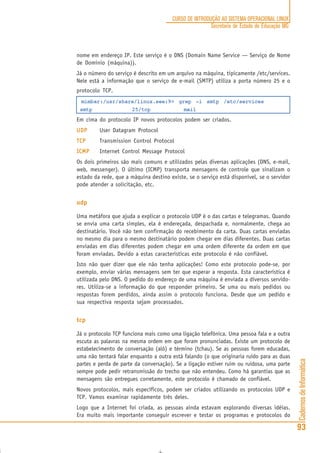 CadernosdeInformática
93
CURSO DE INTRODUÇÃO AO SISTEMA OPERACIONAL LINUX
Secretaria de Estado de Educação MG
nome em endereço IP. Este serviço é o DNS (Domain Name Service — Serviço de Nome
de Domínio (máquina)).
Já o número do serviço é descrito em um arquivo na máquina, tipicamente /etc/services.
Nele está a informação que o serviço de e-mail (SMTP) utiliza a porta número 25 e o
protocolo TCP.
mimbar:/usr/share/linux.see:9> grep -i smtp /etc/services
smtp 25/tcp mail
Em cima do protocolo IP novos protocolos podem ser criados.
UDPUDPUDPUDPUDP User Datagram Protocol
TCPTCPTCPTCPTCP Transmission Control Protocol
ICMPICMPICMPICMPICMP Internet Control Message Protocol
Os dois primeiros são mais comuns e utilizados pelas diversas aplicações (DNS, e-mail,
web, messenger). O último (ICMP) transporta mensagens de controle que sinalizam o
estado da rede, que a máquina destino existe, se o serviço está disponível, se o servidor
pode atender a solicitação, etc.
udp
Uma metáfora que ajuda a explicar o protocolo UDP é o das cartas e telegramas. Quando
se envia uma carta simples, ela é endereçada, despachada e, normalmente, chega ao
destinatário. Você não tem confirmação do recebimento da carta. Duas cartas enviadas
no mesmo dia para o mesmo destinatário podem chegar em dias diferentes. Duas cartas
enviadas em dias diferentes podem chegar em uma ordem diferente da ordem em que
foram enviadas. Devido a estas características este protocolo é não confiável.
Isto não quer dizer que ele não tenha aplicações! Como este protocolo pode-se, por
exemplo, enviar várias mensagens sem ter que esperar a resposta. Esta característica é
utilizada pelo DNS. O pedido do endereço de uma máquina é enviada a diversos servido-
res. Utiliza-se a informação do que responder primeiro. Se uma ou mais pedidos ou
respostas forem perdidos, ainda assim o protocolo funciona. Desde que um pedido e
sua respectiva resposta sejam processados.
tcp
Já o protocolo TCP funciona mais como uma ligação telefônica. Uma pessoa fala e a outra
escuta as palavras na mesma ordem em que foram pronunciadas. Existe um protocolo de
estabelecimento de conversação (alô) e término (tchau). Se as pessoas forem educadas,
uma não tentará falar enquanto a outra está falando (o que originaria ruído para as duas
partes e perda de parte da conversação). Se a ligação estiver ruim ou ruidosa, uma parte
sempre pode pedir retransmissão do trecho que não entendeu. Como há garantias que as
mensagens são entregues corretamente, este protocolo é chamado de confiável.
Novos protocolos, mais específicos, podem ser criados utilizando os protocolos UDP e
TCP. Vamos examinar rapidamente três deles.
Logo que a Internet foi criada, as pessoas ainda estavam explorando diversas idéias.
Era muito mais importante conseguir escrever e testar os programas e protocolos do
 