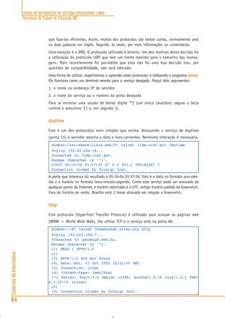 CURSO DE INTRODUÇÃO AO SISTEMA OPERACIONAL LINUX
Secretaria de Estado de Educação MG
94
CadernosdeInformática
que faze-los eficientes. Assim, muitos dos protocolos são textos curtos, normalmente uma
ou duas palavras em inglês. Seguido, às vezes, por mais informações ou comentários.
Uma exceção é o DNS. O protocolo utilizado é binário. Um dos motivos desta decisão foi
a utilização do protocolo UDP que tem um limite máximo para o tamanho das mensa-
gens. Mais recentemente foi percebido que esta não foi uma boa decisão mas, por
questões de compatibilidade, não será alterada.
Uma forma de utilizar, experimentar e aprender estes protocolos é utilizando o programa telnettelnettelnettelnettelnet.
Ele funciona como um terminal remoto para o serviço desejado. Possui dois argumentos:
1. o nome ou endereço IP do servidor
2. o nome do serviço ou o número da porta desejada
Para se encerrar uma sessão de telnet digite ‘^]’ (um único caractere: segure a tecla
control e pressione ‘]’) e, em seguida ‘q’.
daytime
Este é um dos protocolos mais simples que existe. Acessando o serviço de daytime
(porta 13) o servidor retorna a data e hora correntes. Nenhuma interação é necessária.
mimbar:/usr/share/linux.see:3> telnet time.nist.gov daytime
Trying 192.43.244.18...
Connected to time.nist.gov.
Escape character is ‘^]’.
53647 05-10-04 01:57:39 27 0 0 491.1 UTC(NIST) *
Connection closed by foreign host.
A parte que interessa do resultado é 05-10-04 01:57:39. Isto é a data no formato ano-mês-
dia e o horário no formato hora-minuto-segundo. Como este serviço pode ser acessado de
qualquer ponto da Internet, o horário retornado é o UTC, antigo horário padrão de Greenwich.
Fora do horário de verão, Brasília está 3 horas atrasada em relação a Greenwich.
http
Este protocolo (HyperText Transfer Protocol) é utilizado para acessar as páginas web
(WWW — World Wide Web). Ele utiliza TCP e o serviço está na porta 80.
mimbar:~:8> telnet bonehunter.rulez.org http
Trying 193.225.158.7...
Connected to gandalph.mad.hu.
Escape character is ‘^]’.
(1) HEAD / HTTP/1.0
(2)
(3) HTTP/1.0 404 Not Found
(4) Date: Mon, 03 Oct 2005 22:52:59 GMT
(5) Connection: close
(6) Content-type: text/html
(7) Server: Thy/0.9.4 Debian (i386) GnuTLS/1.0.16 zlib/1.2.2 PHP/
4.3.10-16 (Linux)
(8)
(9) Connection closed by foreign host.
 