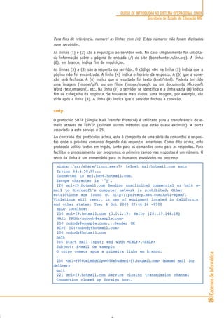 CadernosdeInformática
95
CURSO DE INTRODUÇÃO AO SISTEMA OPERACIONAL LINUX
Secretaria de Estado de Educação MG
Para fins de referência, numerei as linhas com (n). Estes números não foram digitados
nem recebidos.
As linhas (1) e (2) são a requisição ao servidor web. No caso simplesmente foi solicita-
da informação sobre a página de entrada (/) do site (bonehunter.rulez.org). A linha
(2), em branco, indica fim de requisição.
As linhas (3) a (8) são a resposta do servidor. O código 404 na linha (3) indica que a
página não foi encontrada. A linha (4) indica o horário da resposta. A (5) que a cone-
xão será fechada. A (6) indica que o resultado foi texto (text/html). Poderia ter sido
uma imagem (image/gif), ou um filme (image/mpeg), ou um documento Microsoft
Word (text/msword), etc. Na linha (7) o servidor se identifica e a linha vazia (8) indica
fim de cabeçalho da resposta. Se houvesse mais dados, uma imagem, por exemplo, ele
viria após a linha (8). A linha (9) indica que o servidor fechou a conexão.
smtp
O protocolo SMTP (Simple Mail Transfer Protocol) é utilizado para a transferência de e-
mails através de TCP/IP (existem outros métodos que estão quase extintos). A porta
associada a este serviço é 25.
Ao contrário dos protocolos acima, este é composto de uma série de comandos e respos-
tas onde o próximo comando depende das respostas anteriores. Como dito acima, este
protocolo utiliza textos em inglês, tanto para os comandos como para as respostas. Para
facilitar o processamento por programas, o primeiro campo nas respostas é um número. O
resto da linha é um comentário para os humanos envolvidos no processo.
mimbar:/usr/share/linux.see:7> telnet mx1.hotmail.com smtp
Trying 64.4.50.99...
Connected to mc1.bay6.hotmail.com.
Escape character is ‘^]’.
220 mc1-f9.hotmail.com Sending unsolicited commercial or bulk e-
mail to Microsoft’s computer network is prohibited. Other
estrictions are found at http://privacy.msn.com/Anti-spam/.
Violations will result in use of equipment located in California
and other states. Tue, 4 Oct 2005 07:46:14 -0700
HELO localhost
250 mc1-f9.hotmail.com (3.0.1.19) Hello [201.19.144.18]
MAIL FROM:<nobody@example.com>
250 nobody@example.com....Sender OK
RCPT TO:<nobody@hotmail.com>
250 nobody@hotmail.com
DATA
354 Start mail input; end with <CRLF>.<CRLF>
Subject: E-mail de exemplo
O corpo comeca apos a primeira linha em branco.
.
250 <MC1-F976UaiRNhFCfyw0096a54d@mc1-f9.hotmail.com> Queued mail for
delivery
quit
221 mc1-f9.hotmail.com Service closing transmission channel
Connection closed by foreign host.
 