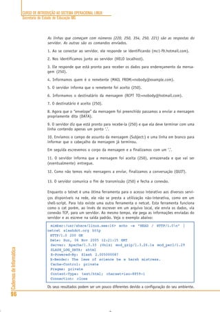 CURSO DE INTRODUÇÃO AO SISTEMA OPERACIONAL LINUX
Secretaria de Estado de Educação MG
96
CadernosdeInformática
As linhas que começam com números (220, 250, 354, 250, 221) são as respostas do
servidor. As outras são os comandos enviados.
1. Ao se conectar ao servidor, ele responde se identificando (mc1-f9.hotmail.com).
2. Nos identificamos junto ao servidor (HELO localhost).
3. Ele responde que está pronto para receber os dados para endereçamento da mensa-
gem (250).
4. Informamos quem é o remetente (MAIL FROM:<nobody@example.com).
5. O servidor informa que o remetente foi aceito (250).
6. Informamos o destinatário da mensagem (RCPT TO:<nobody@hotmail.com).
7. O destinatário é aceito (250).
8. Agora que o “envelope” da mensagem foi preenchido passamos a enviar a mensagem
propriamente dita (DATA).
9. O servidor diz que está pronto para recebe-la (250) e que ela deve terminar com uma
linha contendo apenas um ponto ‘.’.
10. Enviamos o campo de assunto da mensagem (Subject:) e uma linha em branco para
informar que o cabeçalho da mensagem já terminou.
Em seguida escrevemos o corpo da mensagem e a finalizamos com um ‘.’.
11. O servidor informa que a mensagem foi aceita (250), armazenada e que vai ser
(eventualmente) entregue.
12. Como não temos mais mensagens a enviar, finalizamos a conversação (QUIT).
13. O servidor comunica o fim de transmissão (250) e fecha a conexão.
Enquanto o telnet é uma ótima ferramenta para o acesso interativo aos diversos servi-
ços disponíveis na rede, ele não se presta a utilização não-interativa, como em um
shell-script. Para isto existe uma outra ferramenta o netcat. Esta ferramenta funciona
como o cat porém, ao invés de escrever em um arquivo local, ele envia os dados, via
conexão TCP, para um servidor. Ao mesmo tempo, ele pega as informações enviadas do
servidor e as escreve na saída padrão. Veja o exemplo abaixo:
mimbar:/usr/share/linux.see:16> echo -e “HEAD / HTTP/1.0n” |
netcat slashdot.org http
HTTP/1.0 200 OK
Date: Sun, 06 Nov 2005 12:21:15 GMT
Server: Apache/1.3.33 (Unix) mod_gzip/1.3.26.1a mod_perl/1.29
SLASH_LOG_DATA: shtml
X-Powered-By: Slash 2.005000087
X-Bender: The laws of science be a harsh mistress.
Cache-Control: private
Pragma: private
Content-Type: text/html; charset=iso-8859-1
Connection: close
Os seus resultados podem ser um pouco diferentes devido a configuração do seu ambiente.
 
