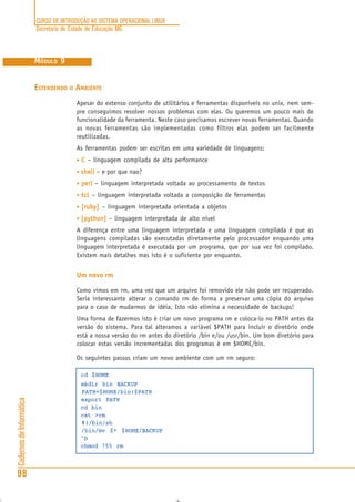 CURSO DE INTRODUÇÃO AO SISTEMA OPERACIONAL LINUX
Secretaria de Estado de Educação MG
98
CadernosdeInformática
MÓDULO 9
ESTENDENDO O AMBIENTE
Apesar do extenso conjunto de utilitários e ferramentas disponíveis no unix, nem sem-
pre conseguimos resolver nossos problemas com elas. Ou queremos um pouco mais de
funcionalidade da ferramenta. Neste caso precisamos escrever novas ferramentas. Quando
as novas ferramentas são implementadas como filtros elas podem ser facilmente
reutilizadas.
As ferramentas podem ser escritas em uma variedade de linguagens:
• CCCCC – linguagem compilada de alta performance
• shellshellshellshellshell – e por que nao?
• perlperlperlperlperl – linguagem interpretada voltada ao processamento de textos
• tcltcltcltcltcl – linguagem interpretada voltada a composição de ferramentas
• [ruby][ruby][ruby][ruby][ruby] – linguagem interpretada orientada a objetos
• [python][python][python][python][python] – linguagem interpretada de alto nível
A diferença entre uma linguagem interpretada e uma linguagem compilada é que as
linguagens compiladas são executadas diretamente pelo processador enquando uma
linguagem interpretada é executada por um programa, que por sua vez foi compilado.
Existem mais detalhes mas isto é o suficiente por enquanto.
Um novo rm
Como vimos em rm, uma vez que um arquivo foi removido ele não pode ser recuperado.
Seria interessante alterar o comando rm de forma a preservar uma cópia do arquivo
para o caso de mudarmos de idéia. Isto não elimina a necessidade de backups!
Uma forma de fazermos isto é criar um novo programa rm e coloca-lo no PATH antes da
versão do sistema. Para tal alteramos a variável $PATH para incluir o diretório onde
está a nossa versão do rm antes do diretório /bin e/ou /usr/bin. Um bom diretório para
colocar estas versão incrementadas dos programas é em $HOME/bin.
Os seguintes passos criam um novo ambiente com um rm seguro:
cd $HOME
mkdir bin BACKUP
PATH=$HOME/bin:$PATH
export PATH
cd bin
cat >rm
#!/bin/sh
/bin/mv $* $HOME/BACKUP
^D
chmod 755 rm
 