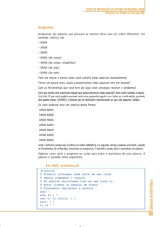 CadernosdeInformática
99
CURSO DE INTRODUÇÃO AO SISTEMA OPERACIONAL LINUX
Secretaria de Estado de Educação MG
Anagramas
Anagramas são palavras que possuem as mesmas letras mas em ordem diferentes. Um
exemplo clássico são
• ROMA
• AMOR
• RAMO
• MORA (de morar)
• ARMO (de armar, engatilhar)
• ORAM (de orar)
• ROAM (de roer)
Pare um pouco e pense como você acharia estas palavras manualmente.
Pense um pouco mais. Quais características estas palavras tem em comum?
Com as ferramentas que você tem até aqui você consegue resolver o problema?
Será que existe uma expressão regular que possa descrever estas palavras? Num certo sentido a respos-
ta é não. O que você poderia escrever seria uma expressão regular com todas as combinações possíveis
das quatro letras ([AMOR]) e procura-las no dicionário selecionando as que são palavras válidas.
Se você pudesse criar um arquivo desta forma:
AMOR ROMA
AMOR AMOR
AMOR MORA
AMOR ARMO
AMOR ORAM
AMOR RAMO
AMOR ROAM
onde o primeiro campo são as letras em ordem alfabética e o segundo campo a palavra seria fácil, usando
as ferramentas já conhecidas, encontrar os anagramas. O primeiro campo seria a assinatura da palavra.
Vejamos como seria o programa ou script para achar a assinatura de uma palavra. A
palavra é passada como argumento.
Em shell: assinatura.sh
#!/bin/sh
# Primeiro colocamos cada letra em uma linha
# Depois ordenamos o arquivo
# Em seguida recolocamos tudo em uma linha so
# Entao tiramos os espacos em branco
# Finalmente imprimimos a palavra
echo ‘
echo $1 | 
sed -e ‘s/./&n/g’ | 
sort‘ | 
tr -d ‘ ‘
 