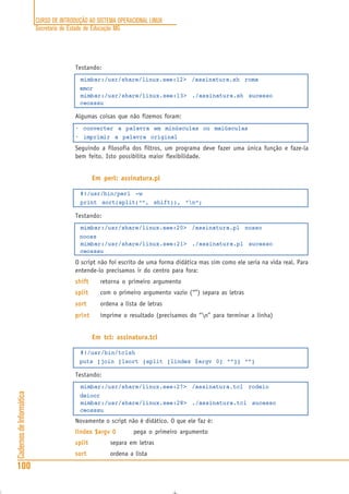 CURSO DE INTRODUÇÃO AO SISTEMA OPERACIONAL LINUX
Secretaria de Estado de Educação MG
100
CadernosdeInformática
Testando:
mimbar:/usr/share/linux.see:12> /assinatura.sh roma
amor
mimbar:/usr/share/linux.see:13> ./assinatura.sh sucesso
ceosssu
Algumas coisas que não fizemos foram:
• converter a palavra em minúsculas ou maiúsculas
• imprimir a palavra original
Seguindo a filosofia dos filtros, um programa deve fazer uma única função e faze-la
bem feito. Isto possibilita maior flexibilidade.
Em perl: assinatura.pl
#!/usr/bin/perl -w
print sort(split(“”, shift)), “n”;
Testando:
mimbar:/usr/share/linux.see:20> /assinatura.pl nosso
nooss
mimbar:/usr/share/linux.see:21> ./assinatura.pl sucesso
ceosssu
O script não foi escrito de uma forma didática mas sim como ele seria na vida real. Para
entende-lo precisamos ir do centro para fora:
shiftshiftshiftshiftshift retorna o primeiro argumento
splitsplitsplitsplitsplit com o primeiro argumento vazio (“”) separa as letras
sortsortsortsortsort ordena a lista de letras
printprintprintprintprint imprime o resultado (precisamos do “n” para terminar a linha)
Em tcl: assinatura.tcl
#!/usr/bin/tclsh
puts [join [lsort [split [lindex $argv 0] “”]] “”]
Testando:
mimbar:/usr/share/linux.see:27> /assinatura.tcl rodeio
deioor
mimbar:/usr/share/linux.see:28> ./assinatura.tcl sucesso
ceosssu
Novamente o script não é didático. O que ele faz é:
lindex $argv 0lindex $argv 0lindex $argv 0lindex $argv 0lindex $argv 0 pega o primeiro argumento
splitsplitsplitsplitsplit separa em letras
sortsortsortsortsort ordena a lista
 