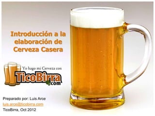 Introducción a la
elaboración de
Cerveza Casera
Preparado por: Luis Arce
luis.arce@ticobirra.com
TicoBirra, Oct 2012
 