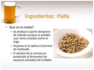 Ingredientes: Malta
• Que es la malta?
– Se produce a partir del grano
de cebada aunque se pueden
usar otros cereales como el
trigo
– Al grano se le aplica el proceso
de malteado
– El alcohol de la cerveza es
producido al fermentar los
azucares extraídos de la Malta
 
