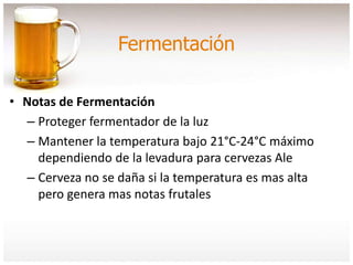 Fermentación
• Notas de Fermentación
– Proteger fermentador de la luz
– Mantener la temperatura bajo 21°C-24°C máximo
dependiendo de la levadura para cervezas Ale
– Cerveza no se daña si la temperatura es mas alta
pero genera mas notas frutales
 