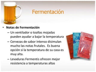 Fermentación
• Notas de Fermentación
– Un ventilador o toallas mojadas
pueden ayudar a bajar la temperatura
– Cervezas de sabor intenso disimulan
mucho las notas frutales. Es buena
opción si la temperatura de su casa es
muy alta.
– Levaduras Fermentis ofrecen mejor
resistencia a temperaturas altas
 