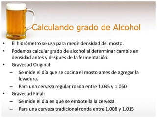 Calculando grado de Alcohol
• El hidrómetro se usa para medir densidad del mosto.
• Podemos calcular grado de alcohol al determinar cambio en
densidad antes y después de la fermentación.
• Gravedad Original:
– Se mide el día que se cocina el mosto antes de agregar la
levadura.
– Para una cerveza regular ronda entre 1.035 y 1.060
• Gravedad Final:
– Se mide el dia en que se embotella la cerveza
– Para una cerveza tradicional ronda entre 1.008 y 1.015
 