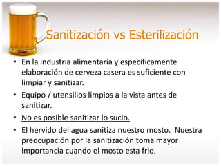 Sanitización vs Esterilización
• En la industria alimentaria y específicamente
elaboración de cerveza casera es suficiente con
limpiar y sanitizar.
• Equipo / utensilios limpios a la vista antes de
sanitizar.
• No es posible sanitizar lo sucio.
• El hervido del agua sanitiza nuestro mosto. Nuestra
preocupación por la sanitización toma mayor
importancia cuando el mosto esta frio.
 