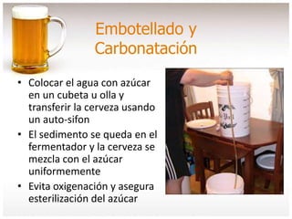 Embotellado y
Carbonatación
• Colocar el agua con azúcar
en un cubeta u olla y
transferir la cerveza usando
un auto-sifon
• El sedimento se queda en el
fermentador y la cerveza se
mezcla con el azúcar
uniformemente
• Evita oxigenación y asegura
esterilización del azúcar
 