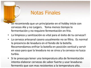Notas Finales
• Se recomienda que un principiante en el hobby inicie con
cervezas Ale y no Largers. Toma menos tiempo la
fermentación y no requiere fermentación en frio.
• La limpieza y sanitización es vital para el éxito de tu cerveza!!
• La cerveza artesanal casera usualmente no se filtra. Es normal
la presencia de levadura en el fondo de la botella.
Recomendamos enfriar la botella en posición vertical y servir
en vaso para que la levadura no se sirva y la cerveza no luzca
turbia.
• Si te preocupa tener una temperatura alta de fermentación
intenta elaborar cervezas de sabor fuerte y usar levaduras
fermentis que son mas resistentes a la temperatura alta.
 
