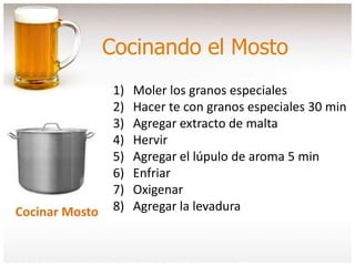 Cocinando el Mosto
Cocinar Mosto
1) Moler los granos especiales
2) Hacer te con granos especiales 30 min
3) Agregar extracto de malta
4) Hervir
5) Agregar el lúpulo de aroma 5 min
6) Enfriar
7) Oxigenar
8) Agregar la levadura
 