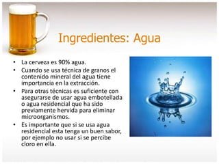 Ingredientes: Agua
• La cerveza es 90% agua.
• Cuando se usa técnica de granos el
contenido mineral del agua tiene
importancia en la extracción.
• Para otras técnicas es suficiente con
asegurarse de usar agua embotellada
o agua residencial que ha sido
previamente hervida para eliminar
microorganismos.
• Es importante que si se usa agua
residencial esta tenga un buen sabor,
por ejemplo no usar si se percibe
cloro en ella.
 