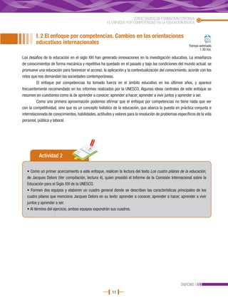 CURSO BÁSICO DE FORMACIÓN CONTINUA
                                                      EL ENFOQUE POR COMPETENCIAS EN LA EDUCACIÓN BÁSICA


         I. 2 El enfoque por competencias. Cambios en las orientaciones
         educativas internacionales                                                                        Tiempo estimado
                                                                                                                  1.30 hrs.

Los desafíos de la educación en el siglo XXI han generado innovaciones en la investigación educativa. La enseñanza
de conocimientos de forma mecánica y repetitiva ha quedado en el pasado y bajo las condiciones del mundo actual, se
promueve una educación para favorecer el acceso, la aplicación y la contextualización del conocimiento, acorde con los
retos que nos demandan las sociedades contemporáneas.
          El enfoque por competencias ha tomado fuerza en el ámbito educativo en los últimos años, y aparece
frecuentemente recomendado en los informes realizados por la UNESCO. Algunas ideas centrales de este enfoque se
resumen en cuestiones como la de aprender a conocer, aprender a hacer, aprender a vivir juntos y aprender a ser.
          Como una primera aproximación podemos afirmar que el enfoque por competencias no tiene nada que ver
con la competitividad, sino que es un concepto holístico de la educación, que abarca la puesta en práctica conjunta e
interrelacionada de conocimientos, habilidades, actitudes y valores para la resolución de problemas específicos de la vida
personal, pública y laboral.




          Actividad 2

   • Como un primer acercamiento a este enfoque, realicen la lectura del texto Los cuatro pilares de la educación,
   de Jacques Delors (Ver compilación, lectura 4), quien presidió el Informe de la Comisión Internacional sobre la
   Educación para el Siglo XXI de la UNESCO.
   • Formen dos equipos y elaboren un cuadro general donde se describan las características principales de los
   cuatro pilares que menciona Jacques Delors en su texto: aprender a conocer, aprender a hacer, aprender a vivir
   juntos y aprender a ser.
   • Al término del ejercicio, ambos equipos expondrán sus cuadros.




                                                                                                      DGFCMS
                                                         11
 