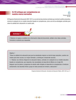 CURSO BÁSICO DE FORMACIÓN CONTINUA
                                                     EL ENFOQUE POR COMPETENCIAS EN LA EDUCACIÓN BÁSICA


        II.2 El enfoque por competencias en
        nuestro marco normativo                                                                                Tiempo estimado
                                                                                                                       45 min.

El Programa Sectorial de Educación 2007-2012, es uno de los documentos centrales que orientan la política educativa,
enmarca la adopción de un modelo educativo basado en competencias, como una de las estrategias centrales para
elevar la calidad de la educación en nuestro país.




          Actividad 7

   • Realicen en equipo un análisis de la información citada del documento, señalen cinco ideas centrales.
   Comenten en plenaria sus respuestas.




    Objetivo 1
    “Elevar la calidad de la educación para que los estudiantes mejoren su nivel de logro educativo, cuenten con
    medios para tener acceso a un mayor bienestar y contribuyan al desarrollo nacional.
    1.1 Realizar una reforma integral de la educación básica, centrada en la adopción de un modelo educativo
    basado en competencias, que responda a las necesidades de desarrollo de México en el siglo XXI.
    Asegurar que los planes y programas de estudio estén dirigidos al desarrollo de competencias e involucrar
    activamente a los docentes frente a grupo en estos procesos de revisión y adecuación.”


                                            Programa Sectorial de Educación. Secretaría de Educación Pública. 2007-2012, pp. 11.




                                                                                                          DGFCMS
                                                        19
 