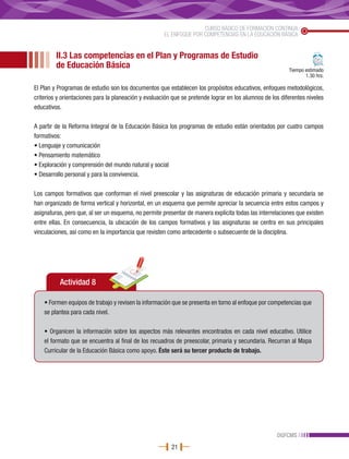 CURSO BÁSICO DE FORMACIÓN CONTINUA
                                                      EL ENFOQUE POR COMPETENCIAS EN LA EDUCACIÓN BÁSICA


         II.3 Las competencias en el Plan y Programas de Estudio
         de Educación Básica                                                                              Tiempo estimado
                                                                                                                 1.30 hrs.

El Plan y Programas de estudio son los documentos que establecen los propósitos educativos, enfoques metodológicos,
criterios y orientaciones para la planeación y evaluación que se pretende lograr en los alumnos de los diferentes niveles
educativos.

A partir de la Reforma Integral de la Educación Básica los programas de estudio están orientados por cuatro campos
formativos:
• Lenguaje y comunicación
• Pensamiento matemático
• Exploración y comprensión del mundo natural y social
• Desarrollo personal y para la convivencia.

Los campos formativos que conforman el nivel preescolar y las asignaturas de educación primaria y secundaria se
han organizado de forma vertical y horizontal, en un esquema que permite apreciar la secuencia entre estos campos y
asignaturas, pero que, al ser un esquema, no permite presentar de manera explícita todas las interrelaciones que existen
entre ellas. En consecuencia, la ubicación de los campos formativos y las asignaturas se centra en sus principales
vinculaciones, así como en la importancia que revisten como antecedente o subsecuente de la disciplina.




          Actividad 8

    • Formen equipos de trabajo y revisen la información que se presenta en torno al enfoque por competencias que
    se plantea para cada nivel.

    • Organicen la información sobre los aspectos más relevantes encontrados en cada nivel educativo. Utilice
    el formato que se encuentra al final de los recuadros de preescolar, primaria y secundaria. Recurran al Mapa
    Curricular de la Educación Básica como apoyo. Éste será su tercer producto de trabajo.




                                                                                                     DGFCMS
                                                         21
 