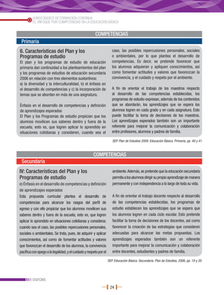 CURSO BÁSICO DE FORMACIÓN CONTINUA
         EL ENFOQUE POR COMPETENCIAS EN LA EDUCACIÓN BÁSICA


                                                       COMPETENCIAS
 Primaria
6. Características del Plan y los                                     caso, las posibles repercusiones personales, sociales
Programas de estudio                                                  o ambientales, por lo que plantea el desarrollo de
El plan y los programas de estudio de educación                       competencias. Es decir, se pretende favorecer que
primaria dan continuidad a los planteamientos del plan                los alumnos adquieran y apliquen conocimientos, así
y los programas de estudios de educación secundaria                   como fomentar actitudes y valores que favorezcan la
2006 en relación con tres elementos sustantivos:                      convivencia, y el cuidado y respeto por el ambiente.
a) la diversidad y la interculturalidad, b) el énfasis en
el desarrollo de competencias y c) la incorporación de                A fin de orientar el trabajo de los maestros respecto
temas que se abordan en más de una asignatura.                        al desarrollo de las competencias establecidas, los
                                                                      programas de estudio expresan, además de los contenidos
Énfasis en el desarrollo de competencias y definición                 que se abordarán, los aprendizajes que se espera los
de aprendizajes esperados                                             alumnos logren en cada grado y en cada asignatura. Esto
El Plan y los Programas de estudio propician que los                  puede facilitar la toma de decisiones de los maestros.
alumnos movilicen sus saberes dentro y fuera de la                    Los aprendizajes esperados también son un importante
escuela; esto es, que logren aplicar lo aprendido en                  referente para mejorar la comunicación y colaboración
situaciones cotidianas y consideren, cuando sea el                    entre profesores, alumnos y padres de familia.

                                                                      SEP. Plan de Estudios 2009. Educación Básica. Primaria, pp. 40 y 41.



                                                      COMPETENCIAS
 Secundaria
IV: Características del Plan y los                                    ambiente. Además, se pretende que la educación secundaria
Programas de estudio                                                  permita a los alumnos dirigir su propio aprendizaje de manera
e) Énfasis en el desarrollo de competencias y definición              permanente y con independencia a lo largo de toda su vida.
de aprendizajes esperados
Esta propuesta curricular plantea el desarrollo de                    A fin de orientar el trabajo docente respecto al desarrollo
competencias para alcanzar los rasgos del perfil de                   de las competencias establecidas, los programas de
egreso y con ello propiciar que los alumnos movilicen sus             estudio establecen los aprendizajes que se espera que
saberes dentro y fuera de la escuela; esto es, que logren             los alumnos logren en cada ciclo escolar. Esto pretende
aplicar lo aprendido en situaciones cotidianas y considerar,          facilitar la toma de decisiones de los docentes, así como
cuando sea el caso, las posibles repercusiones personales,            favorecer la creación de las estrategias que consideren
sociales o ambientales. Se trata, pues, de adquirir y aplicar         adecuadas para alcanzar las metas propuestas. Los
conocimientos, así como de fomentar actitudes y valores               aprendizajes esperados también son un referente
que favorezcan el desarrollo de los alumnos, la convivencia           importante para mejorar la comunicación y colaboración
pacífica con apego a la legalidad, y el cuidado y respeto por el      entre docentes, estudiantes y padres de familia.

                                                                   SEP. Educación Básica. Secundaria. Plan de Estudios, 2006, pp. 19 y 20.




         DGFCMS
                                                                    24
 