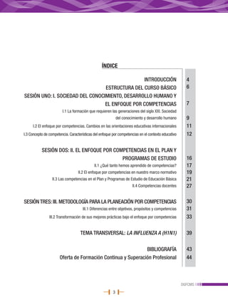 ÍNDICE

                                                 INTRODUCCIÓN                                          4
                                  ESTRUCTURA DEL CURSO BÁSICO                                          6
SESIÓN UNO: I. SOCIEDAD DEL CONOCIMIENTO, DESARROLLO HUMANO Y
                                  EL ENFOQUE POR COMPETENCIAS                                          7
                        I.1 La formación que requieren las generaciones del siglo XXI. Sociedad
                                                             del conocimiento y desarrollo humano      9
     I.2 El enfoque por competencias. Cambios en las orientaciones educativas internacionales          11
I.3 Concepto de competencia. Características del enfoque por competencias en el contexto educativo     12

           SESIÓN DOS: II. EL ENFOQUE POR COMPETENCIAS EN EL PLAN Y
                                             PROGRAMAS DE ESTUDIO                                      16
                                             II.1 ¿Qué tanto hemos aprendido de competencias?          17
                                  II.2 El enfoque por competencias en nuestro marco normativo          19
                  II.3 Las competencias en el Plan y Programas de Estudio de Educación Básica          21
                                                                      II.4 Competencias docentes       27

SESIÓN TRES: III. METODOLOGÍA PARA LA PLANEACIÓN POR COMPETENCIAS                                      30
                                     III.1 Diferencias entre objetivos, propósitos y competencias      31
                III.2 Transformación de sus mejores prácticas bajo el enfoque por competencias         33

                                    TEMA TRANSVERSAL: LA INFLUENZA A (H1N1)                            39

                                                              BIBLIOGRAFÍA                             43
                       Oferta de Formación Continua y Superación Profesional                           44



                                                                                                     DGFCMS
                                                         3
 
