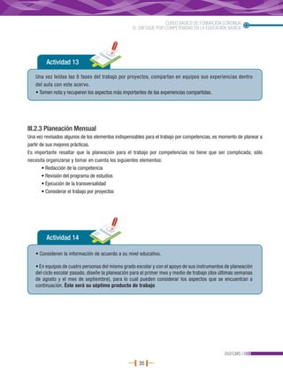 CURSO BÁSICO DE FORMACIÓN CONTINUA
                                                   EL ENFOQUE POR COMPETENCIAS EN LA EDUCACIÓN BÁSICA




         Actividad 13

   Una vez leídas las 8 fases del trabajo por proyectos, compartan en equipos sus experiencias dentro
   del aula con este acervo.
   • Tomen nota y recuperen los aspectos más importantes de las experiencias compartidas.




III.2.3 Planeación Mensual
Una vez revisados algunos de los elementos indispensables para el trabajo por competencias, es momento de planear a
partir de sus mejores prácticas.
Es importante resaltar que la planeación para el trabajo por competencias no tiene que ser complicada, sólo
necesita organizarse y tomar en cuenta los siguientes elementos:
        • Redacción de la competencia
        • Revisión del programa de estudios
        • Ejecución de la transversalidad
        • Considerar el trabajo por proyectos




         Actividad 14

   • Consideren la información de acuerdo a su nivel educativo.

   • En equipos de cuatro personas del mismo grado escolar y con el apoyo de sus instrumentos de planeación
   del ciclo escolar pasado, diseñe la planeación para el primer mes y medio de trabajo (dos últimas semanas
   de agosto y el mes de septiembre), para lo cual pueden considerar los aspectos que se encuentran a
   continuación. Éste será su séptimo producto de trabajo




                                                                                                DGFCMS
                                                      35
 