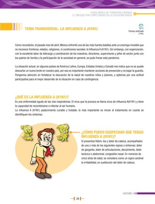 CURSO BÁSICO DE FORMACIÓN CONTINUA
                                                      EL ENFOQUE POR COMPETENCIAS EN LA EDUCACIÓN BÁSICA




         TEMA TRANSVERSAL: LA INFLUENZA A (H1N1)                                                          Tiempo estimado
                                                                                                                     2 hrs.



Como recordarán, el pasado mes de abril, México enfrentó una de las más fuertes batallas ante un enemigo invisible que
no reconoce fronteras, edades, religiones, ni condiciones sociales: la Influenza A (H1N1). Sin embargo, con organización,
con la excelente labor de liderazgo y coordinación de los maestros, directores, supervisores y jefes de sector junto con
los padres de familia y la participación de la sociedad en general, se pudo frenar esta pandemia.

La situación actual, en algunos países de América Latina, Europa, Estados Unidos y Canadá nos indica que no se puede
descartar un nuevo brote en nuestro país, por eso es importante mantener acciones de prevención y no bajar la guardia.
Pongamos atención en fortalecer la educación de la salud de nuestros niños y jóvenes, y optemos por una actitud
participativa para el mejor desarrollo de la situación en caso de contingencia.




¿QUÉ ES LA INFLUENZA A (H1N1)?
Es una enfermedad aguda de las vías respiratorias. El virus que la provoca se llama virus de influenza A(H1N1) y tiene
la capacidad de recombinarse e infectar al ser humano.
La influenza A (H1N1) padecimiento curable y tratable, lo más importante es iniciar el tratamiento en cuanto se
identifiquen los síntomas.




                                                              ¿CÓMO PUEDO SOSPECHAR QUE TENGO
                                                              INFLUENZA A (H1N1)?
                                                              Si presentas fiebre, tos y dolor de cabeza, acompañados
                                                              de uno o más de los siguientes signos o síntomas: dolor
                                                              de garganta, dolor de articulaciones, decaimiento, dolor
                                                              torácico o abdominal, congestión nasal. En menores de
                                                              cinco años de edad, se considera como un signo cardinal
                                                              la irritabilidad, en sustitución del dolor de cabeza.




                                                                                                     DGFCMS
                                                         39
 