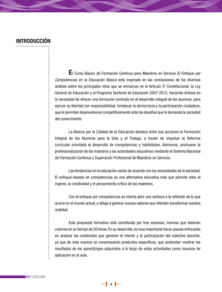 INTRODUCCIÓN




                           E l Curso Básico de Formación Continua para Maestros en Servicio El Enfoque por
               Competencias en la Educación Básica está inspirado en las conclusiones de los diversos
               análisis sobre los principales retos que se enmarcan en el Artículo 3º Constitucional, la Ley
               General de Educación y el Programa Sectorial de Educación 2007-2012, haciendo énfasis en
               la necesidad de ofrecer una formación centrada en el desarrollo integral de los alumnos, para
               ejercer su libertad con responsabilidad, fortalecer la democracia y la participación ciudadana,
               que le permitan desenvolverse competitivamente ante los desafíos que le demanda la sociedad
               del conocimiento.


                           La Alianza por la Calidad de la Educación destaca entre sus acciones la Formación
               Integral de los Alumnos para la Vida y el Trabajo, a través de impulsar la Reforma
               curricular orientada al desarrollo de competencias y habilidades. Asimismo, promueve la
               profesionalización de los maestros y las autoridades educativas mediante el Sistema Nacional
               de Formación Continua y Superación Profesional de Maestros en Servicio.


                           Las tendencias en la educación varían de acuerdo con las necesidades de la sociedad.
               El enfoque basado en competencias es una alternativa educativa más que permite retar el
               ingenio, la creatividad y el pensamiento crítico de los maestros.


                           Con el enfoque por competencias se intenta abrir una ventana a la reflexión de lo que
               ocurre en el mundo actual, y obliga a generar nuevos saberes que intenten transformar nuestra
               realidad.


                           Esta propuesta formativa está constituida por tres sesiones, mismas que deberán
               cubrirse en un tiempo de 20 horas. En su desarrollo, es muy importante hacer pausas enfocadas
               en analizar los contenidos que generen el interés y la participación del colectivo docente,
               ya que de esta manera se consensuarán productos específicos, que pretenden mostrar los
               resultados de los aprendizajes adquiridos a lo largo de estas actividades como insumos de
               aplicación en el aula.




     DGFCMS
                                                     4
 