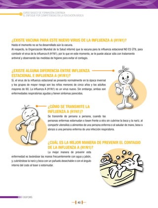 CURSO BÁSICO DE FORMACIÓN CONTINUA
          EL ENFOQUE POR COMPETENCIAS EN LA EDUCACIÓN BÁSICA




¿EXISTE VACUNA PARA ESTE NUEVO VIRUS DE LA INFLUENZA A (H1N1)?
Hasta el momento no se ha desarrollado aún la vacuna.
Al respecto, la Organización Mundial de la Salud informó que la vacuna para la influenza estacional NO ES ÚTIL para
combatir el virus de la influenza A (H1N1), por lo que en este momento, se le puede atacar sólo con tratamiento
antiviral y observando las medidas de higiene para evitar el contagio.



¿EXISTE ALGUNA DIFERENCIA ENTRE INFLUENZA
ESTACIONAL E INFLUENZA A (H1N1)?
Sí, el virus de la influenza estacional se presenta normalmente en la época invernal
y los grupos de mayor riesgo son los niños menores de cinco años y los adultos
mayores de 60. La influenza A (H1N1) es un virus nuevo. Sin embargo, ambas son
enfermedades respiratorias agudas y tienen síntomas parecidos.



                                ¿CÓMO SE TRANSMITE LA
                                INFLUENZA A (H1N1)?
                                Se transmite de persona a persona, cuando las
                                personas enfermas estornudan o tosen frente a otra sin cubrirse la boca y la nariz, al
                                compartir utensilios o alimentos de una persona enferma o al saludar de mano, beso o
                                abrazo a una persona enferma de una infección respiratoria.



                                ¿CUÁL ES LA MEJOR MANERA DE PREVENIR EL CONTAGIO
                                DE LA INFLUENZA A (H1N1)?
                                  La mejor manera de prevenir esta
enfermedad es lavándose las manos frecuentemente con agua y jabón,
y, cubriéndose la nariz y boca con un pañuelo desechable o con el ángulo
interno del codo al toser o estornudar.




          DGFCMS
                                                           40
 