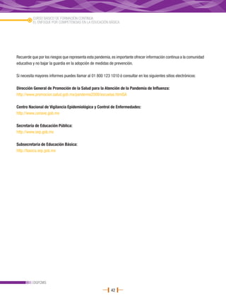 CURSO BÁSICO DE FORMACIÓN CONTINUA
          EL ENFOQUE POR COMPETENCIAS EN LA EDUCACIÓN BÁSICA




Recuerde que por los riesgos que representa esta pandemia, es importante ofrecer información continua a la comunidad
educativa y no bajar la guardia en la adopción de medidas de prevención.

Si necesita mayores informes puedes llamar al 01 800 123 1010 ó consultar en los siguientes sitios electrónicos:

Dirección General de Promoción de la Salud para la Atención de la Pandemia de Influenza:
http://www.promocion.salud.gob.mx/pandemia2008/escuelas.htmlSA

Centro Nacional de Vigilancia Epidemiológica y Control de Enfermedades:
http://www.cenave.gob.mx

Secretaría de Educación Pública:
http://www.sep.gob.mx

Subsecretaría de Educación Básica:
http://basica.sep.gob.mx




          DGFCMS
                                                           42
 
