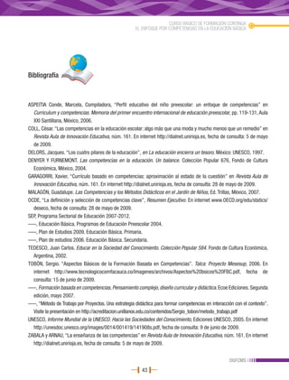 CURSO BÁSICO DE FORMACIÓN CONTINUA
                                                      EL ENFOQUE POR COMPETENCIAS EN LA EDUCACIÓN BÁSICA




Bibliografía



ASPEITIA Conde, Marcela, Compiladora, “Perfil educativo del niño preescolar: un enfoque de competencias” en
  Curriculum y competencias. Memoria del primer encuentro internacional de educación preescolar, pp. 119-131, Aula
  XXI Santillana, México, 2006.
COLL, César. “Las competencias en la educación escolar: algo más que una moda y mucho menos que un remedio” en
  Revista Aula de Innovación Educativa, núm. 161. En internet http://dialnet.unirioja.es, fecha de consulta: 5 de mayo
  de 2009.
DELORS, Jacques. “Los cuatro pilares de la educación”, en La educación encierra un tesoro. México: UNESCO, 1997.
DENYER Y FURNEMONT. Las competencias en la educación. Un balance. Colección Popular 676, Fondo de Cultura
  Económica, México, 2004.
GARAGORRI, Xavier, “Currículo basado en competencias: aproximación al estado de la cuestión” en Revista Aula de
  Innovación Educativa, núm. 161. En internet http://dialnet.unirioja.es, fecha de consulta: 28 de mayo de 2009.
MALAGÓN, Guadalupe. Las Competencias y los Métodos Didácticos en el Jardín de Niños, Ed. Trillas, México, 2007.
OCDE, “La definición y selección de competencias clave”, Resumen Ejecutivo. En internet www.OECD.org/edu/statics/
  deseco, fecha de consulta: 28 de mayo de 2009.
SEP, Programa Sectorial de Educación 2007-2012.
–––, Educación Básica. Programas de Educación Preescolar 2004.
–––, Plan de Estudios 2009. Educación Básica. Primaria.
–––, Plan de estudios 2006. Educación Básica. Secundaria.
TEDESCO, Juan Carlos. Educar en la Sociedad del Conocimiento. Colección Popular 584. Fondo de Cultura Económica,
  Argentina, 2002.
TOBÓN, Sergio. “Aspectos Básicos de la Formación Basada en Competencias”. Talca: Proyecto Mesesup, 2006. En
  internet http://www.tecnologicocomfacauca.co/Imagenes/archivos/Aspectos%20bsicos%20FBC.pdf, fecha de
  consulta: 15 de junio de 2009.
–––, Formación basada en competencias, Pensamiento complejo, diseño curricular y didáctica. Ecoe Ediciones. Segunda
  edición, mayo 2007.
–––, “Método de Trabajo por Proyectos. Una estrategia didáctica para formar competencias en interacción con el contexto”.
  Visite la presentación en http://acreditacion.unillanos.edu.co/contenidos/Sergio_tobon/metodo_trabajo.pdf
UNESCO, Informe Mundial de la UNESCO. Hacia las Sociedades del Conocimiento, Ediciones UNESCO, 2005. En internet
  http://unesdoc.unesco.org/images/0014/001419/141908s.pdf, fecha de consulta: 9 de junio de 2009.
ZABALA y ARNAU, “La enseñanza de las competencias” en Revista Aula de Innovación Educativa, núm. 161. En internet
  http://dialnet.unirioja.es, fecha de consulta: 5 de mayo de 2009.


                                                                                                     DGFCMS
                                                         43
 