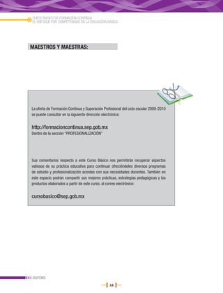 CURSO BÁSICO DE FORMACIÓN CONTINUA
EL ENFOQUE POR COMPETENCIAS EN LA EDUCACIÓN BÁSICA




MAESTROS Y MAESTRAS:




La oferta de Formación Continua y Superación Profesional del ciclo escolar 2009-2010
se puede consultar en la siguiente dirección electrónica:


http://formacioncontinua.sep.gob.mx
Dentro de la sección “PROFESIONALIZACIÓN”




Sus comentarios respecto a este Curso Básico nos permitirán recuperar aspectos
valiosos de su práctica educativa para continuar ofreciéndoles diversos programas
de estudio y profesionalización acordes con sus necesidades docentes. También en
este espacio podrán compartir sus mejores prácticas, estrategias pedagógicas y los
productos elaborados a partir de este curso, al correo electrónico:


cursobasico@sep.gob.mx




DGFCMS
                                                44
 