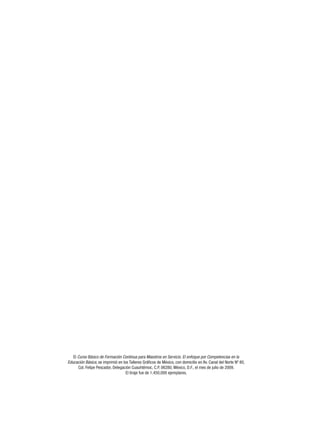 El Curso Básico de Formación Continua para Maestros en Servicio. El enfoque por Competencias en la
Educación Básica, se imprimió en los Talleres Gráficos de México, con domicilio en Av. Canal del Norte Nº 80,
      Col. Felipe Pescador, Delegación Cuauhtémoc, C.P. 06280, México, D.F., el mes de julio de 2009.
                                   El tiraje fue de 1,450,000 ejemplares.
 