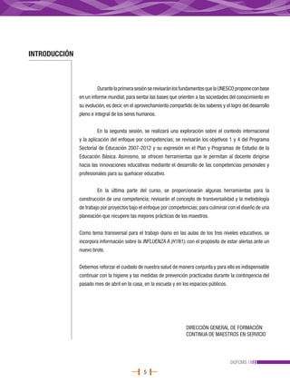 INTRODUCCIÓN



                        Durante la primera sesión se revisarán los fundamentos que la UNESCO propone con base
               en un informe mundial, para sentar las bases que orienten a las sociedades del conocimiento en
               su evolución, es decir, en el aprovechamiento compartido de los saberes y el logro del desarrollo
               pleno e integral de los seres humanos.


                        En la segunda sesión, se realizará una exploración sobre el contexto internacional
               y la aplicación del enfoque por competencias; se revisarán los objetivos 1 y 4 del Programa
               Sectorial de Educación 2007-2012 y su expresión en el Plan y Programas de Estudio de la
               Educación Básica. Asimismo, se ofrecen herramientas que le permitan al docente dirigirse
               hacia las innovaciones educativas mediante el desarrollo de las competencias personales y
               profesionales para su quehacer educativo.


                        En la última parte del curso, se proporcionarán algunas herramientas para la
               construcción de una competencia; revisarán el concepto de transversalidad y la metodología
               de trabajo por proyectos bajo el enfoque por competencias; para culminar con el diseño de una
               planeación que recupere las mejores prácticas de los maestros.


               Como tema transversal para el trabajo diario en las aulas de los tres niveles educativos, se
               incorpora información sobre la INFLUENZA A (H1N1), con el propósito de estar alertas ante un
               nuevo brote.


               Debemos reforzar el cuidado de nuestra salud de manera conjunta y para ello es indispensable
               continuar con la higiene y las medidas de prevención practicadas durante la contingencia del
               pasado mes de abril en la casa, en la escuela y en los espacios públicos.




                                                                     DIRECCIÓN GENERAL DE FORMACIÓN
                                                                     CONTINUA DE MAESTROS EN SERVICIO




                                                                                            DGFCMS
                                               5
 