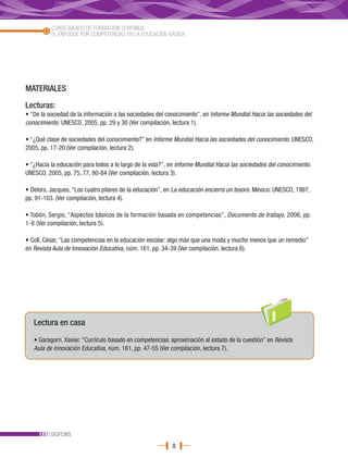 CURSO BÁSICO DE FORMACIÓN CONTINUA
          EL ENFOQUE POR COMPETENCIAS EN LA EDUCACIÓN BÁSICA




MATERIALES

Lecturas:
• “De la sociedad de la información a las sociedades del conocimiento”, en Informe Mundial Hacia las sociedades del
conocimiento. UNESCO, 2005, pp. 29 y 30 (Ver compilación, lectura 1).

• “¿Qué clase de sociedades del conocimiento?” en Informe Mundial Hacia las sociedades del conocimiento. UNESCO,
2005, pp. 17-20 (Ver compilación, lectura 2).

• “¿Hacia la educación para todos a lo largo de la vida?”, en Informe Mundial Hacia las sociedades del conocimiento.
UNESCO, 2005, pp. 75, 77, 80-84 (Ver compilación, lectura 3).

• Delors, Jacques, “Los cuatro pilares de la educación”, en La educación encierra un tesoro. México: UNESCO, 1997,
pp. 91-103. (Ver compilación, lectura 4).

• Tobón, Sergio, “Aspectos básicos de la formación basada en competencias”, Documento de trabajo, 2006, pp.
1-8 (Ver compilación, lectura 5).

• Coll, César, “Las competencias en la educación escolar: algo más que una moda y mucho menos que un remedio”
en Revista Aula de Innovación Educativa, núm. 161, pp. 34-39 (Ver compilación, lectura 6).




   Lectura en casa

   • Garagorri, Xavier. “Currículo basado en competencias: aproximación al estado de la cuestión” en Revista
   Aula de Innovación Educativa, núm. 161, pp. 47-55 (Ver compilación, lectura 7).




          DGFCMS
                                                           8
 