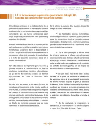 CURSO BÁSICO DE FORMACIÓN CONTINUA
                                                      EL ENFOQUE POR COMPETENCIAS EN LA EDUCACIÓN BÁSICA


         I. 1 La formación que requieren las generaciones del siglo XXI.
         Sociedad del conocimiento y desarrollo humano                                                        Tiempo estimado
                                                                                                                     1.30 hrs.


El mundo está cambiando de un modo constante. Con la          Por lo anterior, la educación debe favorecer al desarrollo
globalización, estos cambios se manifiestan al observar       integral en cuatro dimensiones:
que la sociedad es mucho más dinámica y competitiva,
demandando que las nuevas generaciones estén                           •    De habilidades lectoras, matemáticas,
mejor preparadas para afrontar los retos personales y         científicas y tecnológicas superiores, que les permitan
colectivos del siglo XXI.                                     pasar del pensamiento simple al complejo, para que
                                                              sean capaces de comprender, resolver situaciones y
El nuevo milenio está asociado con un profundo proceso        problemáticas interrelacionadas y sistémicas, en un
de transformación social. La sociedad del conocimiento        contexto incierto y cambiante.
transita hacia un contexto donde la disponibilidad, el
acceso y la aplicación del conocimiento se han vuelto el               •   De la salud psicológica y afectiva desde
recurso más valioso en la promoción de oportunidades          las primeras etapas de la infancia, para el adecuado
y el motor del desarrollo económico y social en el            desenvolvimiento socio-afectivo y cultural, que favorezca
mundo contemporáneo.                                          el respeto por sí mismo, para aprender a interrelacionarse
                                                              mejor, y autorregular sus emociones para la resolución
Por estas razones es importante para los niños y              de conflictos de manera pacífica, con ello mejorar los
jóvenes integrarse al conocimiento de las diversas            escenarios áulicos, su entorno y su mundo.
disciplinas humanísticas, científicas y tecnológicas,
ya que de ello dependerá su acceso a las distintas                     •    Del juicio ético y moral de los niños y jóvenes,
oportunidades, así como al desarrollo social                  vinculado con el aprecio y el respeto de las personas bajo
general.                                                      los principios y valores de la sustentabilidad, la democracia,
                                                              los derechos humanos, la equidad de género, la práctica de
Por otro lado, en paralelo a esta evolución hacia las         la tolerancia, de las libertades, la diversidad y el pluralismo,
sociedades del conocimiento, en las ciencias sociales, a      cuestiones que formarán a las nuevas generaciones como
nivel mundial, se han desarrollado enfoques más integrales    ciudadanos comprometidos con su entorno político, social y
del concepto de desarrollo humano que involucran muy          ecológico, para consolidar una cultura cívica que dé contenido
diversos aspectos del crecimiento y la educación de los       y sustancia a las instituciones democráticas y fomentar la
niños y jóvenes para favorecer en ellos el desenvolvimiento   inclusión.
de todas sus capacidades y potencialidades. La intención
es dotarlos de elementos necesarios para una mejor                     •  De la creatividad, la imaginación, la
convivencia en las sociedades democráticas.                   sensibilidad, el desarrollo físico y la armonía corporal
                                                              a través de la Educación Artística y Física.




                                                                                                        DGFCMS
                                                          9
 