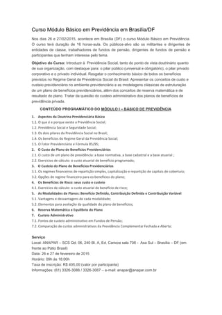 Curso Módulo Básico em Previdência em Brasília/DF
Nos dias 26 e 27/02/2015, acontece em Brasília (DF) o curso Módulo Básico em Previdência.
O curso terá duração de 16 horas-aula. Os públicos-alvo são os militantes e dirigentes de
entidades de classe, trabalhadores de fundos de pensão, dirigentes de fundos de pensão e
participantes que tenham interesse pelo tema.
Objetivo do Curso: Introduzir à Previdência Social, tanto do ponto de vista doutrinário quanto
de sua organização, com destaque para: o pilar público (universal e obrigatório), o pilar privado
corporativo e o privado individual. Resgatar o conhecimento básico de todos os benefícios
previstos no Regime Geral de Previdência Social do Brasil. Apresentar os conceitos de custo e
custeio previdenciário no ambiente previdenciário e as modelagens clássicas de estruturação
de um plano de benefícios previdenciários, além dos conceitos de reserva matemática e de
resultado do plano. Tratar da questão do custeio administrativo dos planos de benefícios de
previdência privada.
CONTEÚDO PROGRAMÁTICO DO MÓDULO I – BÁSICO DE PREVIDÊNCIA
1. Aspectos da Doutrina Previdenciária Básica
1.1. O que é e porque existe a Previdência Social;
1.2. Previdência Social e Seguridade Social;
1.3. Os dois pilares da Previdência Social no Brasil;
1.4. Os benefícios do Regime Geral da Previdência Social;
1.5. O Fator Previdenciário e Fórmula 85/95;
2. O Custo do Plano de Benefícios Previdenciários
2.1. O custo de um plano de previdência: a base normativa, a base cadastral e a base atuarial ;
2.2. Exercícios de cálculo: o custo atuarial de benefício programado;
3. O Custeio do Plano de Benefícios Previdenciários
3.1. Os regimes financeiros de repartição simples, capitalização e repartição de capitais de cobertura;
3.2. Opções de regime financeiro para os benefícios do plano;
4. Os Benefícios de Risco: seus custo e custeio
4.1. Exercícios de cálculo: o custo atuarial de benefício de risco;
5. As Modalidades de Planos: Benefício Definido, Contribuição Definida e Contribuição Variável
5.1. Vantagens e desvantagens de cada modalidade;
5.2. Elementos para avaliação da qualidade do plano de benefícios;
6. Reserva Matemática e Equilíbrio do Plano
7. Custeio Administrativo
7.1. Fontes de custeio administrativo em Fundos de Pensão;
7.2. Comparação de custos administrativos da Previdência Complementar Fechada e Aberta;
Serviço
Local: ANAPAR – SCS Qd. 06, 240 Bl. A, Ed. Carioca sala 708 - Asa Sul – Brasília – DF (em
frente ao Pátio Brasil)
Data: 26 e 27 de fevereiro de 2015
Horário: 09h às 18:00h
Taxa de inscrição: R$ 405,00 (valor por participante)
Informações: (61) 3326-3086 / 3326-3087 – e-mail: anapar@anapar.com.br
 