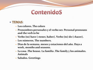 :
   Los colores. The colors
   Pronombres personales y el verbo ser. Personal pronouns
    and the verb to be
   Verbo (to) have (=tener, haber). Verbo (to) do (=hacer).
   Los números. The numbers.
   Días de la semana, meses y estaciones del año. Days a
    week, months and seasons.
   La casa .The house. La familia .The family y los animales.
    Animals
   Saludos. Greetings
 