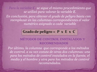  Para la variable C, se sigue el mismo procedimiento que
           se utilizó para valorar la variable E.
En conclusión, para obtener el grado de peligro basta con
  reemplazar en las columnas correspondientes el valor
           numérico asignado a cada variable

           Grado de peligro = P x E x C
         MÉTODOS DE CONTROL INSTALADOS Y
                  RECOMENDADOS
 Por último, la columna que corresponde a los métodos
  de control, a su vez consta de otras dos columnas: una
  para los métodos de control instalados en la fuente, el
  medio y el hombre y otra para los métodos de control
                       recomendados.
 
