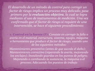 El desarrollo de un método de control para corregir un
  factor de riesgo implica un proceso muy delicado; pasa
   primero por la evaluación objetiva, la cual se logra
  mediante el uso de instrumentos de medición. Una vez
   confirmado que el factor de riesgo sí requiere de una
     intervención, se hace el siguiente procedimiento:

 a. Control en la fuente (F): Consiste en corregir la falla o
 avería en el material, estructura, sistema, equipo, máquina
 o herramienta que produce el factor de riesgo, usando uno
                  de los siguientes métodos:
 Mantenimiento preventivo (antes de que suceda el daño);
 Mantenimiento correctivo (reparando la avería, mejorando
 los anclajes); Instalando guardas en los puntos de peligro;
   Mejorando o cambiando la sustancia, la máquina o el
         proceso; Adecuando los puestos de trabajo
 