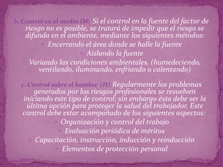 b. Control en el medio (M): Si el control en la fuente del factor de
   riesgo no es posible, se tratará de impedir que el riesgo se
   difunda en el ambiente, mediante los siguientes métodos:
          Encerrando el área donde se halle la fuente
                       Aislando la fuente
   Variando las condiciones ambientales. (humedeciendo,
        ventilando, iluminando, enfriando o calentando)

  c. Control sobre el hombre (H): Regularmente los problemas
      generados por los riesgos profesionales se resuelven
  iniciando este tipo de control; sin embargo ésta debe ser la
   última opción para proteger la salud del trabajador. Este
  control debe estar acompañado de los siguientes aspectos:
             Organización y control del trabajo
              Evaluación periódica de méritos
     Capacitación, instrucción, inducción y reinducción
             Elementos de protección personal
 
