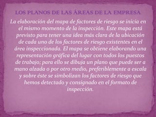 LOS PLANOS DE LAS ÁREAS DE LA EMPRESA
La elaboración del mapa de factores de riesgo se inicia en
   el mismo momento de la inspección. Este mapa está
  previsto para tener una idea más clara de la ubicación
   de cada uno de los factores de riesgo existentes en el
 área inspeccionada. El mapa se obtiene elaborando una
  representación gráfica del lugar con todos los puestos
  de trabajo; para ello se dibuja un plano que puede ser a
 mano alzada o por otro medio, preferiblemente a escala
    y sobre éste se simbolizan los factores de riesgo que
      hemos detectado y consignado en el formato de
                         inspección.
 