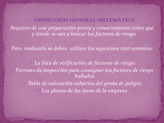  INSPECCIÓN GENERAL SISTEMÁTICA
Requiere de una preparación previa y conocimientos sobre qué
         y dónde se van a buscar los factores de riesgo.

Para realizarla se deben utilizar los siguientes instrumentos:

         La lista de verificación de factores de riesgo
 Formato de inspección para consignar los factores de riesgo
                           hallados
      Tabla de valoración subjetiva del grado de peligro
           Los planos de las áreas de la empresa
 