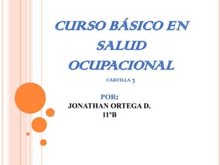 CURSO BÁSICO EN
    SALUD
 OCUPACIONAL
         CARTILLA 3


       POR:
 JONATHAN ORTEGA D.
        11ºB
 