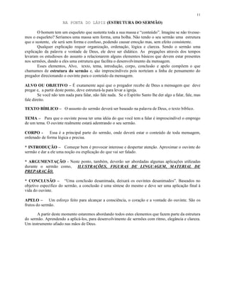 11

                       NA PONTA DO LÁPIS (ESTRUTURA DO SERMÃO)

       O homem tem um esqueleto que sustenta toda a sua massa e “conteúdo”. Imagine se não tivesse-
mos o esqueleto? Seríamos uma massa sem forma, uma bolha. Não tendo o seu sermão uma estrutura
que o sustente, ele será sem forma e confuso, podendo causar emoção mas, sem efeito consistente.
       Qualquer explicação requer organização, ordenação, lógica e clareza. Sendo o sermão uma
explicação da palavra e vontade de Deus, ele deve ser didático. As pregações através dos tempos
levaram os estudiosos do assunto a relacionarem alguns elementos básicos que devem estar presentes
nos sermões, dando a eles uma estrutura que facilita o desenvolvimento da mensagem.
       Esses elementos, Alvo, texto, tema, introdução, corpo, conclusão e apelo compõem o que
chamamos de estrutura do sermão e, são imprescindíveis pois norteiam a linha de pensamento do
pregador direcionando o ouvinte para o conteúdo da mensagem.

ALVO OU OBJETIVO – É exatamente aqui que o pregador recebe de Deus a mensagem que deve
pregar e, a partir deste ponto, deve estruturá-la para levar a igreja.
        Se você não tem nada para falar, não fale nada. Se o Espírito Santo lhe der algo a falar, fale, mas
fale direito.

TEXTO BÍBLICO – O assunto do sermão deverá ser baseado na palavra de Deus, o texto bíblico.

TEMA – Para que o ouvinte possa ter uma idéia do que você tem a falar é imprescindível o emprego
de um tema. O ouvinte realmente estará adentrando o seu sermão.

CORPO -       Essa é a principal parte do sermão, onde deverá estar o conteúdo de toda mensagem,
ordenado de forma lógica e precisa.

* INTRODUÇÃO – Começar bem é provocar interesse e despertar atenção. Aproximar o ouvinte do
sermão e dar a ele uma noção ou explicação do que vai ser falado.

* ARGUMENTAÇÃO - Neste ponto, também, deverão ser abordadas algumas aplicações utilizadas
durante o sermão como, ILUSTRAÇÕES, FIGURAS DE LINGUAGEM, MATERIAL DE
PREPARAÇÃO.

* CONCLUSÃO – “Uma conclusão desanimada, deixará os ouvintes desanimados”. Baseados no
objetivo específico do sermão, a conclusão é uma síntese do mesmo e deve ser uma aplicação final à
vida do ouvinte.

APELO – Um esforço feito para alcançar a consciência, o coração e a vontade do ouvinte. São os
frutos do sermão.

       A partir deste momento estaremos abordando todos estes elementos que fazem parte da estrutura
do sermão. Aprendendo a aplicá-los, para desenvolvimento de sermões com ritmo, elegância e clareza.
Um instrumento afiado nas mãos de Deus.
 