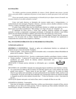 16


ILUSTRAÇÕES

       “As abelhas operárias possuem glândulas de veneno e ferrão. Quando uma pessoa é picada
várias vezes pela abelha o organismo da pessoa se torna imune ao veneno que passa a não surtir mais
efeito.
        Parece que quando estamos constantemente se deixando picar por alguns venenos do mundo, nos
tornamos imunes ao seu efeito achando-o normal”.

        Como você pode observar, as ilustrações são recursos usados para o enriquecimento, e o
esclarecimento de uma mensagem. Desperta o interesse, convence, comove, desafia e estimula o ouvinte,
valoriza e vivifica a mensagem, além de relaxar o pregador.
        O senhor Jesus sempre tinha uma boa história para iluminar as verdades que ensinava ao povo.
Quem nunca ouviu falar na parábola do “filho pródigo”, do “trigo e do joio, do “semeador”, etc.
        O significado do termo ilustrar é tornar claro, iluminar, esclarecer mediante um exemplo,
ajudando o ouvinte a compreender a mensagem proclamada. A ilustração não substitui o texto bíblico
apenas tem uma função psicológica e didática, para tornar mais claro aquilo que o texto revela.
        As ilustrações devem ser simples, correlacionadas com a mensagem, fornecer fatos de interesses
humanos e Ter um ponto alto ou clímax. Quando bem escolhida uma ilustração leva rapidamente à
compreensão dos conceitos mais complexos e abstratos.

Obs.: OS EXEMPLOS BÍBLICOS SÃO AS MELHORES ILUSTRAÇÕES.

As ilustrações podem ser:

HISTÓRICA E CONTEXTUAL: Quando se aplica um conhecimento histórico ou explicação do
contexto em que o texto está inserido. Exemplos:
• Fundo da agulha – Porta estreita na cidade de Jerusalém onde, os mercadores tinham dificuldades de
   passar com os camelos. Mateus 19:24.

CONHECIMENTO INTELECTUAL: Envolve o conhecimento científico, psicológico, técnico e cultural.
• Técnico científico – A antena da TV recebe todas as frequências ao mesmo tempo entretanto, quando
    escolhemos um canal, através da sintonia, estamos selecionando uma
    determinada frequência.
APLICAÇÃO: O homem precisa selecionar as informações que a sociedade
oferece.

METAFÓRICA OU ALEGÓRICA: Quando são empregadas figuras metafóricas como histórias e estórias.
• Ao se aproximar da cidade do Rio de Janeiro um indivíduo reparou que o cristo redentor não era tão
  grande como pensava: – “Parece menor do que meu dedo” – pensava ele. No centro da cidade
  observou que estátua teria aumentado e já estava praticamente do seu tamanho. Então, resolveu ir até
  o monumento. No pé do corcovado ficou admirado com as proporções maiores do símbolo da cidade
  e, chegando aos pés do cristo redentor ele pode dizer: - “Como me disseram, o cristo é bem maior do
  que eu”.
APLICAÇÃO: Quanto mais perto você está de Deus, maior é a atuação de Deus na sua vida.

EXPERIÊNCIA PESSOAL: Testemunhos.
    Neste tipo de ilustração o pregador relata fatos verídicos que demonstram a atuação de Deus, através
de milagres, em sua vida ou de outras pessoas. Todos as respostas que Deus atendeu realizando curas,
transformações, salvação, livramentos, libertação, etc.
 